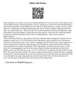 Sticks and Stones.
Sticks and Stones As a child, you can be so traumatized that you will never recover. The trauma can be
several different things. But parental failure, mistrust, and abuse are some of the most horrible things a
child can be exposed to. Some children are never able to let their traumas go, so they can live on with
their lives. And therefor it will keep hunting them for the rest of their existence. Questions like Why
didn t my mother belief me? , Why my? and a lot of similar questions will always be right there, right
in the back of your head. Ready to strike when you least expect it, and in that way, strike the hardest.
Exactly like in Sticks and Stones where Lewis is wondering what ... Show more content on
Helpwriting.net ...
There was blood on the boy s lip, and dirt on his face, and paler tracks running down the dirt. He was
making no sound. (p. 9 ll. 42 45) He had the role at the school, which would be Lewis if he had not
run for his survival all the time. Lewis conceive sympathy with Paul Fray, but he is also using him as a
means to get rid of his tormentors when he goes to the Headmaster with his observations which are
concerning Paul Fray and the two Michaels. That is the primary role Paul Fray has to Lewis. In the
end Lewis is disengaging him self from his trauma. When he reaches the shoreline, he throws the
pebble, one by one, back into the sea. (p. 12, ll. 127 128) Lewis is sending his fear back where it came
from. The ocean, the sand, the beach. He wants to stop running, and start a normal life. He is resigning
his obsession, well knowing that he can not save Paul Fray, never could. He tried, and did his best. But
it was the adults who made a big desertion to himself and to Paul Fray. Therefor it should not be
Lewis who felt guilt. It should be those who knew, but did nothing about
... Get more on HelpWriting.net ...
 