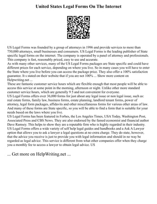 United States Legal Forms On The Internet
US Legal Forms was founded by a group of attorneys in 1996 and provide services to more than
750,000 attorneys, small businesses and consumers. US Legal Forms is the leading publisher of State
specific legal forms on the internet. The company is operated by a panel of attorney and professionals.
This company is fast, reasonably priced, easy to use and accurate.
As with many other services, many of the US Legal Forms packages are State specific and could have
different prices for each service, depending on where you live. So in many cases you will have to enter
the State where you live before you can access the package price. They also offer a 100% satisfaction
guarantee. It s stated on their website that if you are not 100% ... Show more content on
Helpwriting.net ...
These are fantastic customer service hours which are flexible enough that most people will be able to
access this service at some point in the morning, afternoon or night. Unlike other more standard
customer service hours, which are generally 9 5 and not convenient for everyone.
US Legal Forms offers over 36,000 forms for just about any legal issue or non legal issue, such as:
real estate forms, family law, business forms, estate planning, landlord tenant forms, power of
attorney, legal form packages, affidavits and other miscellaneous forms for various other areas of law.
And many of these forms are State specific, so you will be able to find a form that is suitable for your
needs based on the laws where you live.
US Legal Forms has been featured in Forbes, the Los Angeles Times, USA Today, Washington Post,
Associated Press and CBS News. They are also endorsed by the famed economist and financial author
Dave Ramsey. This helps to show they are a reputable firm who is highly regarded in their industry.
US Legal Forms offers a wide variety of self help legal guides and handbooks and a Ask A Lawyer
option that allows you to ask a lawyer a legal questions at no extra charge. They do state, however,
that the advice you receive is just to provide you with legal information and should in no way be
regarded as legal advice. This service is different from what other companies offer when they charge
you a monthly fee to access a lawyer to obtain legal advice. US
... Get more on HelpWriting.net ...
 