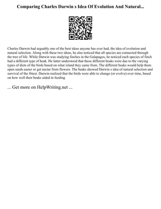 Comparing Charles Darwin s Idea Of Evolution And Natural...
Charles Darwin had arguably one of the best ideas anyone has ever had, the idea of evolution and
natural selection. Along with these two ideas, he also noticed that all species are connected through
the tree of life. While Darwin was studying finches in the Galapagos, he noticed each species of finch
had a different type of beak. He latter understood that these different beaks were due to the varying
types of diets of the birds based on what island they came from. The different beaks would help them
open seeds easier or get nectar from flowers. The beaks showed Darwin s idea of natural selection and
survival of the fittest. Darwin realized that the birds were able to change (or evolve) over time, based
on how well their beaks aided in feeding
... Get more on HelpWriting.net ...
 
