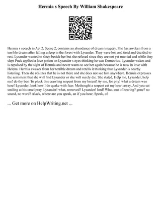 Hermia s Speech By William Shakespeare
Hermia s speech in Act 2, Scene 2, contains an abundance of dream imagery. She has awoken from a
terrible dream after falling asleep in the forest with Lysander. They were lost and tired and decided to
rest. Lysander wanted to sleep beside her but she refused since they are not yet married and while they
slept Puck applied a love potion on Lysander s eyes thinking he was Demetrius. Lysander wakes and
is repulsed by the sight of Hermia and never wants to see her again because he is now in love with
Helena. Hermia awakes from her terrible dream and retells it thinking that Lysander is nearby
listening. Then she realizes that he is not there and she does not see him anywhere. Hermia expresses
the sentiment that she will find Lysander or she will surely die. She stated, Help me, Lysander, help
me! do thy best To pluck this crawling serpent from my breast! Ay me, for pity! what a dream was
here! Lysander, look how I do quake with fear: Methought a serpent eat my heart away, And you sat
smiling at his cruel pray. Lysander! what, removed? Lysander! lord! What, out of hearing? gone? no
sound, no word? Alack, where are you speak, an if you hear; Speak, of
... Get more on HelpWriting.net ...
 