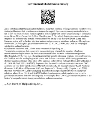 Government Shutdown Summary
Jarvis (2014) asserted that during the shutdown, more than one third of the government workforce was
furloughed because their position was not deemed excepted. Government management official was
left to sort out what positions were excepted or non excepted with a mere understanding of contractual
terms (Brass, 2014; Curren, 2015). Rep. Alan Grayson, D Fla., added that the government shutdown
stagnates the economy and disrupts federal employees ability to do their jobs (Katz, 2015). This
literature review will be broken into four sections: (a) government shutdown and power bloc defense
contractors, (b) furloughed government contractors, (c) WLOC, CWB I, and CWB O, and (d) job
satisfaction and performance.
Government Shutdown and ... Show more content on Helpwriting.net ...
The realistic comparison that connects to monopolistic and oligopolistic structure of defense
contractors resulting in reason for shutdown for cost efficient purposes rather than competition
(Hayden et al., 2010). This cost efficient purpose then turns to intergroup relations between Congress,
the President and the leading large scale power bloc defense contractors while during government
shutdown continued to run while other DOD agencies suffered from furlough (Brass, 2014; Hayden et
al., 2010; McPhail, 1991; Sy (2013). In perspective, the top five defense contractors awarded DOD
contracts for year 2007 were Lockheed Martin Corporation $27B, Boeing Company $22B, Northrop
Grumman $14B, General Dynamics $14B, and Raytheon $11B respectfully (Hayden et al., 2010).
Based on McPhail (1991), individual group discontinuity is explicit contrast between intergroup
relations, where Brass (2014) and Sy (2013) debated on intergroup relations distinction between
government shutdown and debt limit impasse. According to Brass (2014), government shutdown is the
lack of group performance, intergroup relations, and communication
... Get more on HelpWriting.net ...
 