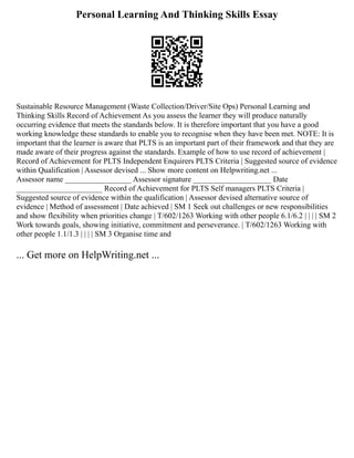 Personal Learning And Thinking Skills Essay
Sustainable Resource Management (Waste Collection/Driver/Site Ops) Personal Learning and
Thinking Skills Record of Achievement As you assess the learner they will produce naturally
occurring evidence that meets the standards below. It is therefore important that you have a good
working knowledge these standards to enable you to recognise when they have been met. NOTE: It is
important that the learner is aware that PLTS is an important part of their framework and that they are
made aware of their progress against the standards. Example of how to use record of achievement |
Record of Achievement for PLTS Independent Enquirers PLTS Criteria | Suggested source of evidence
within Qualification | Assessor devised ... Show more content on Helpwriting.net ...
Assessor name _________________ Assessor signature ____________________ Date
______________________ Record of Achievement for PLTS Self managers PLTS Criteria |
Suggested source of evidence within the qualification | Assessor devised alternative source of
evidence | Method of assessment | Date achieved | SM 1 Seek out challenges or new responsibilities
and show flexibility when priorities change | T/602/1263 Working with other people 6.1/6.2 | | | | SM 2
Work towards goals, showing initiative, commitment and perseverance. | T/602/1263 Working with
other people 1.1/1.3 | | | | SM 3 Organise time and
... Get more on HelpWriting.net ...
 