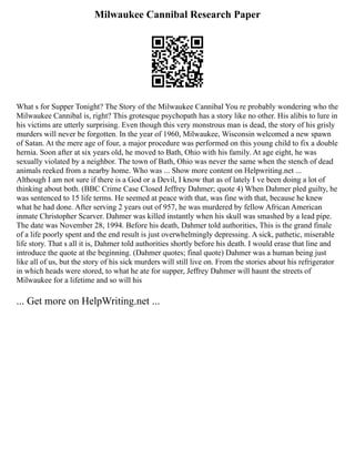 Milwaukee Cannibal Research Paper
What s for Supper Tonight? The Story of the Milwaukee Cannibal You re probably wondering who the
Milwaukee Cannibal is, right? This grotesque psychopath has a story like no other. His alibis to lure in
his victims are utterly surprising. Even though this very monstrous man is dead, the story of his grisly
murders will never be forgotten. In the year of 1960, Milwaukee, Wisconsin welcomed a new spawn
of Satan. At the mere age of four, a major procedure was performed on this young child to fix a double
hernia. Soon after at six years old, he moved to Bath, Ohio with his family. At age eight, he was
sexually violated by a neighbor. The town of Bath, Ohio was never the same when the stench of dead
animals reeked from a nearby home. Who was ... Show more content on Helpwriting.net ...
Although I am not sure if there is a God or a Devil, I know that as of lately I ve been doing a lot of
thinking about both. (BBC Crime Case Closed Jeffrey Dahmer; quote 4) When Dahmer pled guilty, he
was sentenced to 15 life terms. He seemed at peace with that, was fine with that, because he knew
what he had done. After serving 2 years out of 957, he was murdered by fellow African American
inmate Christopher Scarver. Dahmer was killed instantly when his skull was smashed by a lead pipe.
The date was November 28, 1994. Before his death, Dahmer told authorities, This is the grand finale
of a life poorly spent and the end result is just overwhelmingly depressing. A sick, pathetic, miserable
life story. That s all it is, Dahmer told authorities shortly before his death. I would erase that line and
introduce the quote at the beginning. (Dahmer quotes; final quote) Dahmer was a human being just
like all of us, but the story of his sick murders will still live on. From the stories about his refrigerator
in which heads were stored, to what he ate for supper, Jeffrey Dahmer will haunt the streets of
Milwaukee for a lifetime and so will his
... Get more on HelpWriting.net ...
 