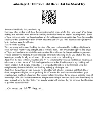 Advantages Of Extreme Hotel Hacks That You Should Try
Awesome hotel hacks that you should try
Every one of us needs a break from their monotonous life once a while, don t you agree? What better
therapy than a holiday! With a beautiful holiday destination comes the need of booking hotels. Some
of these hotels eat up in your budget and you are forced to compromise on the stay. Now, how good is
a holiday with a compromise? Here are few hacks that can save you some bucks and also give you a
better deal and a comfortable stay.
Make a combo booking
There are many online travel booking sites that offer you a combination like booking a flight and a
hotel. Few sites offer booking of flight, cab as well as a hotel. There are different options and ranges
of flights and hotels that are available on these sites. Depending on the budget and luxury you need,
you can choose your booking. Usually making a combination booking cracks you a better deal than
booking separately. So why spend more ... Show more content on Helpwriting.net ...
Apart from the basic toiletries, breakfast and Wi Fi, sometimes the bookings made might have hidden
offers that you aren t aware of. This has happened to me before; I had free spa in my booking and
wasn t aware of it, till the end of my stay. It is always best to find out at the reception about the
complimentary items included in your booking and enjoy all that you can.
Apart from these, if you are just planning for a holiday with a budget constraint and flexibility of
dates, then you should plan your trips during the off season. The hotel rates are slashed to a great
extent and you might get a luxurious deal in your budget. Sometimes during season, a similar chain of
hotel might offer you a better rate than the one you are looking at. You can always ask them if they are
ready to match up to the other hotel. This usually works with hotels as they do not want their business
to go down because of their
... Get more on HelpWriting.net ...
 