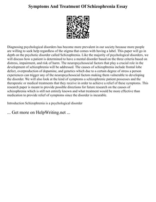 Symptoms And Treatment Of Schizophrenia Essay
Diagnosing psychological disorders has become more prevalent in our society because more people
are willing to seek help regardless of the stigma that comes with having a label. This paper will go in
depth on the psychotic disorder called Schizophrenia. Like the majority of psychological disorders, we
will discuss how a patient is determined to have a mental disorder based on the three criteria based on
distress, impairment, and risk of harm. The neuropsychosocial factors that play a crucial role in the
development of schizophrenia will be addressed. The causes of schizophrenia include frontal lobe
defect, overproduction of dopamine, and genetics which due to a certain degree of stress a person
experiences can trigger any of the neuropsychosocial factors making them vulnerable to developing
the disorder. We will also look at the kind of symptoms a schizophrenic patient possesses and the
therapeutic or medical treatments that they receive in order to achieve a relief of these symptoms. This
research paper is meant to provide possible directions for future research on the causes of
schizophrenia which is still not entirely known and what treatment would be more effective than
medication to provide relief of symptoms since the disorder is incurable.
Introduction Schizophrenia is a psychological disorder
... Get more on HelpWriting.net ...
 
