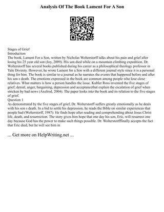 Analysis Of The Book Lament For A Son
Stages of Grief
Introduction
The book, Lament For a Son, written by Nicholas Wolterstorff talks about his pain and grief after
losing his 25 year old son (Joy, 2009). His son died while on a mountain climbing expedition. Dr.
Wolterstorff has several books published during his career as a philosophical theology professor in
Yale Divinity. However, he wrote Lament for a Son with a different journal style since it is a personal
thing for him. The book is similar to a journal as he narrates the events that happened before and after
his son s death. The emotions expressed in the book are common among people who lose close
relatives. What matters is how a person handles the issue. Kubler Ross invented the five stages of
grief; denial, anger, bargaining, depression and acceptancethat explain the escalation of grief when
stricken by bad news (Axelrod, 2004). The paper looks into the book and its relation to the five stages
of grief.
Question 1
As demonstrated by the five stages of grief, Dr. Wolterstorff suffers greatly emotionally as he deals
with his son s death. In a bid to settle his depression, he reads the Bible on similar experiences that
people had (Wolterstorff, 1987). He finds hope after reading and comprehending about Jesus Christ
life, death, and resurrection. The story gives him hope that one day his son, Eric, will resurrect one
day because God has the power to make such things possible. Dr. Wolterstorfffinally accepts the fact
that Eric died, but he will see him in
... Get more on HelpWriting.net ...
 