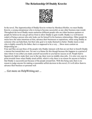 The Relationship Of Duddy Kravitz
In the novel, The Apprenticeship of Duddy Kravitz written by Mordecai Richler, we meet Duddy
Kravitz, a young entrepreneur who is trying to become successful, as any other business man would.
Throughout the novel Duddy meets numerous different people who are either business partners or
people he believes he can get advice from to allow Duddy to gain wealth. Duddy is a well known
culprit of being a person who only looks out for himself in his business relationships. Other people he
meets have the same intentions as him, advance their businesses or aspirations, while using Duddy as
someone who can help them, but their only goal is to make themselves better. Duddy meets a man
who is highly crazed by his father, that is a supposed to be a very ... Show more content on
Helpwriting.net ...
Friar and Max are just three of the people who Duddy interacts with that are not their to benefit Duddy
s interest but instead their own. No one is to blame for this though because this happens in a period of
time where it was either you made yourself successful or you had no success at all. People had to
figuratively fight to make their way to the top, there were no middle class jobs . It is also very easy to
point towards times when Duddy acted selfish, which is why there is no reason for anyone to believe
that Duddy is successful just because of the people around him. With this being said, there is no
reason to judge anyone for making a reasonable selfish decision in this novel, if it will allow them to
advance their business or personal well
... Get more on HelpWriting.net ...
 