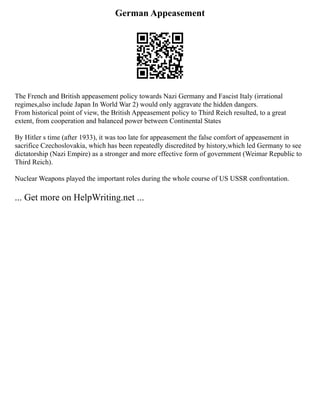German Appeasement
The French and British appeasement policy towards Nazi Germany and Fascist Italy (irrational
regimes,also include Japan In World War 2) would only aggravate the hidden dangers.
From historical point of view, the British Appeasement policy to Third Reich resulted, to a great
extent, from cooperation and balanced power between Continental States
By Hitler s time (after 1933), it was too late for appeasement the false comfort of appeasement in
sacrifice Czechoslovakia, which has been repeatedly discredited by history,which led Germany to see
dictatorship (Nazi Empire) as a stronger and more effective form of government (Weimar Republic to
Third Reich).
Nuclear Weapons played the important roles during the whole course of US USSR confrontation.
... Get more on HelpWriting.net ...
 