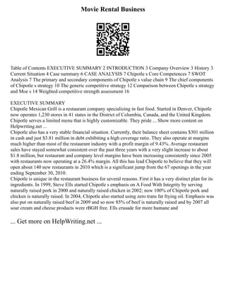 Movie Rental Business
Table of Contents EXECUTIVE SUMMARY 2 INTRODUCTION 3 Company Overview 3 History 3
Current Situation 4 Case summary 6 CASE ANALYSIS 7 Chipotle s Core Competences 7 SWOT
Analysis 7 The primary and secondary components of Chipotle s value chain 9 The chief components
of Chipotle s strategy 10 The generic competitive strategy 12 Comparison between Chipotle s strategy
and Moe s 14 Weighted competitive strength assessment 16
EXECUTIVE SUMMARY
Chipotle Mexican Grill is a restaurant company specializing in fast food. Started in Denver, Chipotle
now operates 1,230 stores in 41 states in the District of Columbia, Canada, and the United Kingdom.
Chipotle serves a limited menu that is highly customizable. They pride ... Show more content on
Helpwriting.net ...
Chipotle also has a very stable financial situation. Currently, their balance sheet contains $301 million
in cash and just $3.81 million in debt exhibiting a high coverage ratio. They also operate at margins
much higher than most of the restaurant industry with a profit margin of 9.43%. Average restaurant
sales have stayed somewhat consistent over the past three years with a very slight increase to about
$1.8 million, but restaurant and company level margins have been increasing consistently since 2005
with restaurants now operating at a 26.4% margin. All this has lead Chipotle to believe that they will
open about 140 new restaurants in 2010 which is a significant jump from the 67 openings in the year
ending September 30, 2010.
Chipotle is unique in the restaurant business for several reasons. First it has a very distinct plan for its
ingredients. In 1999, Steve Ells started Chipotle s emphasis on A Food With Integrity by serving
naturally raised pork in 2000 and naturally raised chicken in 2002; now 100% of Chipotle pork and
chicken is naturally raised. In 2004, Chipotle also started using zero trans fat frying oil. Emphasis was
also put on naturally raised beef in 2009 and so now 85% of beef is naturally raised and by 2007 all
sour cream and cheese products were rBGH free. Ells crusade for more humane and
... Get more on HelpWriting.net ...
 