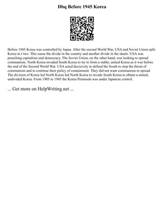 Dbq Before 1945 Korea
Before 1945 Korea was controlled by Japan. After the second World War, USA and Soviet Union split
Korea in t two. This cause the divide in the country and another divide in the ideals. USA was
preaching capitalism and democracy. The Soviet Union, on the other hand, was looking to spread
communism. North Korea invaded South Korea to try to form a stable, united Korea as it was before
the end of the Second World War. USA acted decisively to defend the South to stop the threat of
communism and to continue their policy of containment. They did not want communism to spread.
The division of Korea led North Korea led North Korea to invade South Korea to obtain a united,
undivided Korea. From 1905 to 1945 the Korea Peninsula was under Japanese control.
... Get more on HelpWriting.net ...
 
