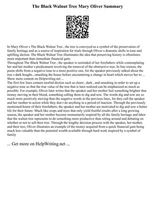 The Black Walnut Tree Mary Oliver Summary
In Mary Oliver s The Black Walnut Tree , the tree is conveyed as a symbol of the preservation of
family heritage and as a source of inspiration for trials through Oliver s dramatic shifts in tone and
uplifting diction. The Black Walnut Tree illuminates the idea that preserving history is oftentimes
more important than immediate financial gain.
Throughout The Black Walnut Tree , the speaker is reminded of her forefathers while contemplating
her and her mother s predicament involving the removal of the obstructive tree. In line sixteen, the
poem shifts from a negative tone to a more positive one, for the speaker previously talked about the
tree s dark boughs...smashing the house before encountering a change in heart which moves her to ...
Show more content on Helpwriting.net ...
The first few lines contain morbid diction such as churn , dark , and smashing in order to set up a
negative tone so that the true value of the tree that is later realized can be emphasized as much as
possible. For example, Oliver later writes that the speaker and her mother feel something brighter that
money moving in their blood, something calling them to dig and sow. The words dig and sow are so
much more positively moving than the negative words in the previous lines, for they call the speaker
and her mother to action while they don t do anything in a period of inaction. Through the previously
mentioned honor of their forefathers, the speaker and her mother are motivated to dig and sow a better
life for their future. Much like crops and trees that only yield fruitful results after a long growing
season, the speaker and her mother become momentarily inspired by all the family heritage and labor
that the walnut tree represents to do something more productive than sitting around and debating on
whether or not to sell their tree. Through the lengthy decision process with the speaker, her mother,
and their tree, Oliver illustrates an example of the money acquired from a quick financial gain being
much less valuable than the potential wealth available through hard work inspired by a symbol of
family
... Get more on HelpWriting.net ...
 