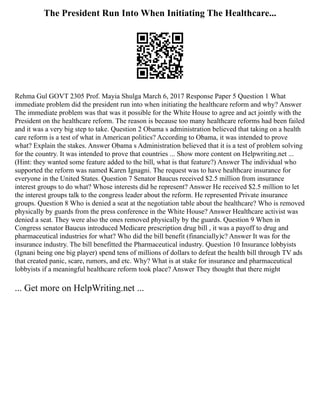 The President Run Into When Initiating The Healthcare...
Rehma Gul GOVT 2305 Prof. Mayia Shulga March 6, 2017 Response Paper 5 Question 1 What
immediate problem did the president run into when initiating the healthcare reform and why? Answer
The immediate problem was that was it possible for the White House to agree and act jointly with the
President on the healthcare reform. The reason is because too many healthcare reforms had been failed
and it was a very big step to take. Question 2 Obama s administration believed that taking on a health
care reform is a test of what in American politics? According to Obama, it was intended to prove
what? Explain the stakes. Answer Obama s Administration believed that it is a test of problem solving
for the country. It was intended to prove that countries ... Show more content on Helpwriting.net ...
(Hint: they wanted some feature added to the bill, what is that feature?) Answer The individual who
supported the reform was named Karen Ignagni. The request was to have healthcare insurance for
everyone in the United States. Question 7 Senator Baucus received $2.5 million from insurance
interest groups to do what? Whose interests did he represent? Answer He received $2.5 million to let
the interest groups talk to the congress leader about the reform. He represented Private insurance
groups. Question 8 Who is denied a seat at the negotiation table about the healthcare? Who is removed
physically by guards from the press conference in the White House? Answer Healthcare activist was
denied a seat. They were also the ones removed physically by the guards. Question 9 When in
Congress senator Baucus introduced Medicare prescription drug bill , it was a payoff to drug and
pharmaceutical industries for what? Who did the bill benefit (financially)c? Answer It was for the
insurance industry. The bill benefitted the Pharmaceutical industry. Question 10 Insurance lobbyists
(Ignani being one big player) spend tens of millions of dollars to defeat the health bill through TV ads
that created panic, scare, rumors, and etc. Why? What is at stake for insurance and pharmaceutical
lobbyists if a meaningful healthcare reform took place? Answer They thought that there might
... Get more on HelpWriting.net ...
 