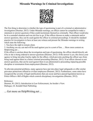 Miranda Warnings In Criminal Investigations
The first thing to determine is whether the type of questioning is part of a criminal or administrative
investigation (Doerner, 2012). Under Miranda warnings, an officer cannot be compelled to make a
statement or answer questions if they could incriminate themselves criminally. That officer would also
be in a custodial situation and was not free to go. If the officer chooses to make a statement and/or
answer questions, they can be used against the officer in criminal proceedings. It should be standard
practice for investigators to have at least one witness and present the Miranda warnings in writing
which state the following:
1. You have the right to remain silent.
2. Anything you say can and will be used against you in a court of law. ... Show more content on
Helpwriting.net ...
If the officer is unclear about the investigation and type of questioning, the officer should directly ask
if he or she is being ordered to answer questions (Doerner, 2012). If the answer is yes, this forces your
agency to bring into play Garrity rights for the officer, which prevents anything the officer says from
being used against them in a future criminal proceeding (Doerner, 2012). If an officer chooses to not
answer questions, that can be used against them in an administrative proceeding impacting possible
discipline or termination from employment (Doerner, 2012).
To alleviate potential problems, many agencies have put into place legal safeguards or offer similar
grievance protections offered to civilian employees (Doerner, 2012). Furthermore, some states have
recognized the severity of legal ramifications that can occur and have passed legislation known as
Police Officer s Bill of Rights which controls disciplinary investigations (Doerner, 2012).
Reference:
Doerner, W. (2012). Introduction to Law Enforcement, An Insider s View.
Dubuque, IA: Kendall Hunt Publishing
... Get more on HelpWriting.net ...
 