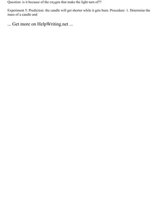 Question: is it because of the oxygen that make the light turn of??
Experiment 5: Prediction: the candle will get shorter while it gets burn. Procedure: 1. Determine the
mass of a candle and
... Get more on HelpWriting.net ...
 