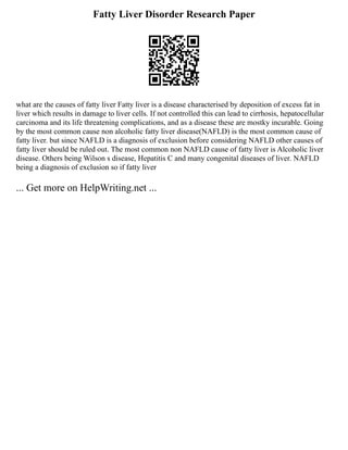 Fatty Liver Disorder Research Paper
what are the causes of fatty liver Fatty liver is a disease characterised by deposition of excess fat in
liver which results in damage to liver cells. If not controlled this can lead to cirrhosis, hepatocellular
carcinoma and its life threatening complications, and as a disease these are mostky incurable. Going
by the most common cause non alcoholic fatty liver disease(NAFLD) is the most common cause of
fatty liver. but since NAFLD is a diagnosis of exclusion before considering NAFLD other causes of
fatty liver should be ruled out. The most common non NAFLD cause of fatty liver is Alcoholic liver
disease. Others being Wilson s disease, Hepatitis C and many congenital diseases of liver. NAFLD
being a diagnosis of exclusion so if fatty liver
... Get more on HelpWriting.net ...
 