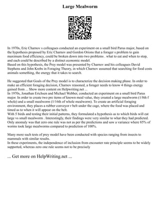 Large Mealworm
In 1970s, Eric Charnov s colleagues conducted an experiment on a small bird Parus major, based on
the hypothesis proposed by Eric Charnov and Gordon Orions that a forager s problem to gain
maximum food efficiency, could be broken down into two problems . what to eat and when to stop,
and each could be described by a distinct economic model.
Based on this hypothesis, the Prey model was presented by Charnov and his colleagues David
Stephens and John Krebs in Foraging Theory, in which Charnov assumed that searching for food costs
animals something, the energy that it takes to search.
He suggested that Goals of the Prey model is to characterize the decision making phase. In order to
make an efficient foraging decision, Charnov reasoned, a forager needs to know 4 things energy
gained from ... Show more content on Helpwriting.net ...
In 1970s, Jonathan Erichsen and Michael Webber, conducted an experiment on a small bird Parus
major. In order to create two pre items of known meal value, they created a large mealworm (1/8th f
whole) and a small mealworm (1/16th of whole mealworm). To create an artificial foraging
environment, they places a rubber conveyor r belt under the cage, where the food was placed and
timed as to when it will appear on the belt.
With 5 birds and testing their initial patterns, they formulated a hypothesis as to which birds will eat
large vs small mealworm . Interestingly, their findings were very similar to what they had predicted.
Only anomaly was that zero one rule was not as per the predictions and saw a variance where 85% of
worms took large mealworms compared to prediction of 100%.
Many more such tests of prey model have been conducted with species ranging from insects to
mammals with similar results.
In these experiments, the independence of inclusion from encounter rate principle seems to be widely
supported, whereas zero one rule seems not to be precisely
... Get more on HelpWriting.net ...
 