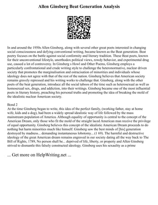 Allen Ginsberg Beat Generation Analysis
In and around the 1950s Allen Ginsberg, along with several other great poets interested in changing
social consciousness and defying conventional writing, became known as the Beat generation. Beat
poetry focuses on the battle against social conformity and literary tradition. These Beat poets, known
for their unconventional lifestyle, unorthodox political views, rowdy behavior, and experimental drug
use, caused a lot of controversy. In Ginsberg s Howl and Other Poems, Ginsberg employs a
particularly confrontational and crude writing style to challenge the heteronormative, nuclear driven
society that promotes the marginalisation and ostracisation of minorities and individuals whose
ideology does not agree with that of the rest of the nation. Ginsberg believes that American society
remains gravely repressed and his writing works to challenge that. Ginsberg, along with the other
poets of the beat generation, introduce all the social taboos of the time such as heterosexual as well as
homosexual sex, drugs, and addiction, into their writings. Ginsberg became one of the most influential
poets in literary history, preaching his personal truths and promoting the idea of breaking the mold of
the idealistic nuclear American society.
Bond 2
At the time Ginsberg began to write, this idea of the perfect family, (working father, stay at home
wife, kids and a dog), had been a widely spread idealistic way of life followed by the mass
mainstream population of America. Although equality of opportunity is central to the concept of the
American Dream, only those who fit the mold of the straight laced American man receive the privilege
of equal opportunity. Ginsberg believes this concept of the idealistic American Dream proceeds to do
nothing but harm minorities much like himself. Ginsberg saw the best minds of [his] generation
destroyed by madness... demanding instantaneous lobotomy... (1 69). The harmful and destructive
ideology of the great American dream remains engraved in our society dating all the way back to The
Bill of Rights, 1789, No person shall be... deprived of life, liberty, or property and Allen Ginsberg
strived to dismantle this falsely constructed ideology. Ginsberg uses his sexaulity as a prime
... Get more on HelpWriting.net ...
 