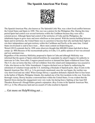 The Spanish American War Essay
The Spanish American War, also known as The Splendid Little War, was a short lived conflict between
the United States and Spain in 1898. This war was a pretext for the Philippines War. During this time
period Spain had control over several territories within the Caribbean because they were still a
colonial power. Although Spain had control of the territories of Cuba and the Philippines, the
inhabitants began to grow more and more rebellious as time passed. With the tension building between
Spain and its territories, the United States was in a position to become their ally and help them fight to
win their independence and gain territory within the Caribbean and Pacific at the same time. United
States involvement is said to have risen ... Show more content on Helpwriting.net ...
Wetzel (2012) contends that by 1898 some observers thought that 400,000 Cubans had died in these
camps. (p. 408) Because of the reconcentrado policy in Cuba, U.S. public opinion of war was aroused
and war sentiment rose.
Regardless of the armistice McKinley proposed to Spain in Cuba and although McKinley was
informed that the queen of Spain ordered hostilities be suspended, he asked Congress for authority to
intervene in Cuba. Soon after, Congress passed resolves to demand that Spain withdrawal from Cuba.
The U.S. also set terms that they will not withdraw from this island until independence was assured in
Cuba, also known as the Teller Amendment. Congress declared war on Spain by authorizing the
enlistment of volunteer troops and the U.S. instituting a blockade of Spanish ports. (Key Events in the
Spanish American War, 2013, p. 1) As previously mentioned, once the war began, the warfare was
very short lived and one sided. When George Dewey s squadron defeated a Spanish fleet in four hours
in the harbor of Manila, Philippine Islands, this marked one of the first incidents in this war. From this
thorough victory, Dewey became a renowned hero within the United States. It was evident that the
Spanish forces during this engagement were very weak, but during heavy fighting at San Juan Hill
Theodore Roosevelt s Rough Riders gained a reputation. (Key Events in the Spanish American War,
2013, p. 2) The efficacious land and sea assault of Cuba resulted in Spanish
... Get more on HelpWriting.net ...
 