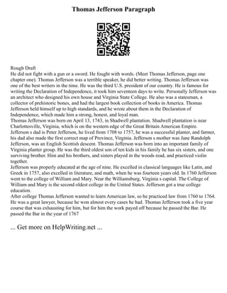 Thomas Jefferson Paragraph
Rough Draft
He did not fight with a gun or a sword. He fought with words. (Meet Thomas Jefferson, page one
chapter one). Thomas Jefferson was a terrible speaker, he did better writing. Thomas Jefferson was
one of the best writers in the time. He was the third U.S. president of our country. He is famous for
writing the Declaration of Independence, it took him seventeen days to write. Personally Jefferson was
an architect who designed his own house and Virginia State College. He also was a statesman, a
collector of prehistoric bones, and had the largest book collection of books in America. Thomas
Jefferson held himself up to high standards, and he wrote about them in the Declaration of
Independence, which made him a strong, honest, and loyal man.
Thomas Jefferson was born on April 13, 1743, in Shadwell plantation. Shadwell plantation is near
Charlottesville, Virginia, which is on the western edge of the Great Britain American Empire.
Jefferson s dad is Peter Jefferson, he lived from 1708 to 1757, he was a successful planter, and farmer,
his dad also made the first correct map of Province, Virginia. Jefferson s mother was Jane Randolph
Jefferson, was an English Scottish descent. Thomas Jefferson was born into an important family of
Virginia planter group. He was the third oldest son of ten kids in his family he has six sisters, and one
surviving brother. Him and his brothers, and sisters played in the woods read, and practiced violin
together.
Jefferson was properly educated at the age of nine. He excelled in classical languages like Latin, and
Greek in 1757, also excelled in literature, and math, when he was fourteen years old. In 1760 Jefferson
went to the college of William and Mary. Near the Williamsburg, Virginia s capital. The College of
William and Mary is the second oldest college in the United States. Jefferson got a true college
education.
After college Thomas Jefferson wanted to learn American law, so he practiced law from 1760 to 1764.
He was a great lawyer, because he won almost every cases he had. Thomas Jefferson took a five year
course that was exhausting for him, but for him the work payed off because he passed the Bar. He
passed the Bar in the year of 1767
... Get more on HelpWriting.net ...
 