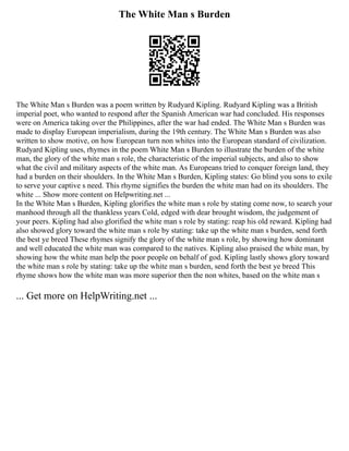 The White Man s Burden
The White Man s Burden was a poem written by Rudyard Kipling. Rudyard Kipling was a British
imperial poet, who wanted to respond after the Spanish American war had concluded. His responses
were on America taking over the Philippines, after the war had ended. The White Man s Burden was
made to display European imperialism, during the 19th century. The White Man s Burden was also
written to show motive, on how European turn non whites into the European standard of civilization.
Rudyard Kipling uses, rhymes in the poem White Man s Burden to illustrate the burden of the white
man, the glory of the white man s role, the characteristic of the imperial subjects, and also to show
what the civil and military aspects of the white man. As Europeans tried to conquer foreign land, they
had a burden on their shoulders. In the White Man s Burden, Kipling states: Go blind you sons to exile
to serve your captive s need. This rhyme signifies the burden the white man had on its shoulders. The
white ... Show more content on Helpwriting.net ...
In the White Man s Burden, Kipling glorifies the white man s role by stating come now, to search your
manhood through all the thankless years Cold, edged with dear brought wisdom, the judgement of
your peers. Kipling had also glorified the white man s role by stating: reap his old reward. Kipling had
also showed glory toward the white man s role by stating: take up the white man s burden, send forth
the best ye breed These rhymes signify the glory of the white man s role, by showing how dominant
and well educated the white man was compared to the natives. Kipling also praised the white man, by
showing how the white man help the poor people on behalf of god. Kipling lastly shows glory toward
the white man s role by stating: take up the white man s burden, send forth the best ye breed This
rhyme shows how the white man was more superior then the non whites, based on the white man s
... Get more on HelpWriting.net ...
 
