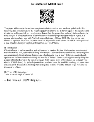 Deforestation Global Scale
This paper will examine the various components of deforestation on a local and global scale. The
following data seen throughout the research paper will analyze the different types of deforestation and
the detrimental impact it leaves on the earth.. I contributed my own data and analysis in analyzing the
time analysis of the concentration of carbon dioxide in the troposphere represented in Figure A. I
created a time analysis map with NASA Giovanni between 1980 and 2002. The time period was
chosen to represent the effects once deforestation began to increase around the 1980s. I also generated
a map of deforestation in California through Global Forest Watch.
II. Introduction
Climate change is such a prevalent topic of concern in modern day that it is important to understand
the contributions to it, deforestation being one of them. Deforestation exacerbates the already negative
consequences of climate change. Forests play a fundamental role in many different aspects of earth
systems and deforestation is decreasing the benefits of forests. Forests cover approximately thirty one
percent of the land cover in the world; however, 46 56 square miles of forestlands are lost each year
(World Wildlife Fund). As technology continues to advance and the world increasingly becomes more
industrialized, deforestation has the potential to get so extreme it will be difficult to go back and fix
the negative effects.
III. Types of Deforestation
There is a wide range of causes of
... Get more on HelpWriting.net ...
 