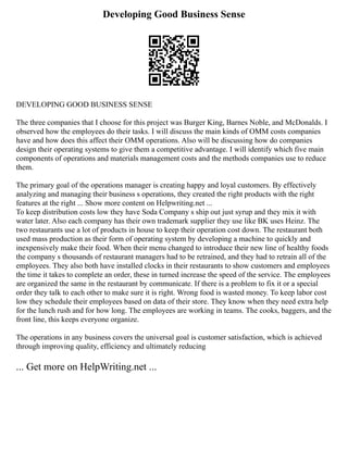 Developing Good Business Sense
DEVELOPING GOOD BUSINESS SENSE
The three companies that I choose for this project was Burger King, Barnes Noble, and McDonalds. I
observed how the employees do their tasks. I will discuss the main kinds of OMM costs companies
have and how does this affect their OMM operations. Also will be discussing how do companies
design their operating systems to give them a competitive advantage. I will identify which five main
components of operations and materials management costs and the methods companies use to reduce
them.
The primary goal of the operations manager is creating happy and loyal customers. By effectively
analyzing and managing their business s operations, they created the right products with the right
features at the right ... Show more content on Helpwriting.net ...
To keep distribution costs low they have Soda Company s ship out just syrup and they mix it with
water later. Also each company has their own trademark supplier they use like BK uses Heinz. The
two restaurants use a lot of products in house to keep their operation cost down. The restaurant both
used mass production as their form of operating system by developing a machine to quickly and
inexpensively make their food. When their menu changed to introduce their new line of healthy foods
the company s thousands of restaurant managers had to be retrained, and they had to retrain all of the
employees. They also both have installed clocks in their restaurants to show customers and employees
the time it takes to complete an order, these in turned increase the speed of the service. The employees
are organized the same in the restaurant by communicate. If there is a problem to fix it or a special
order they talk to each other to make sure it is right. Wrong food is wasted money. To keep labor cost
low they schedule their employees based on data of their store. They know when they need extra help
for the lunch rush and for how long. The employees are working in teams. The cooks, baggers, and the
front line, this keeps everyone organize.
The operations in any business covers the universal goal is customer satisfaction, which is achieved
through improving quality, efficiency and ultimately reducing
... Get more on HelpWriting.net ...
 