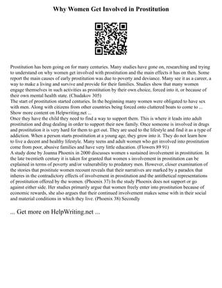Why Women Get Involved in Prostitution
Prostitution has been going on for many centuries. Many studies have gone on, researching and trying
to understand on why women get involved with prostitution and the main effects it has on then. Some
report the main causes of early prostitution was due to poverty and deviance. Many see it as a career, a
way to make a living and survive and provide for their families. Studies show that many women
engage themselves in such activities as prostitution by their own choice, forced into it, or because of
their own mental health state. (Chudakov 305)
The start of prostitution started centuries. In the beginning many women were obligated to have sex
with men. Along with citizens from other countries being forced onto cluttered boats to come to ...
Show more content on Helpwriting.net ...
Once they have the child they need to find a way to support them. This is where it leads into adult
prostitution and drug dealing in order to support their new family. Once someone is involved in drugs
and prostitution it is very hard for them to get out. They are used to the lifestyle and find it as a type of
addiction. When a person starts prostitution at a young age, they grow into it. They do not learn how
to live a decent and healthy lifestyle. Many teens and adult women who get involved into prostitution
come from poor, abusive families and have very little education. (Flowers 89 91)
A study done by Joanna Phoenix in 2000 discusses women s sustained involvement in prostitution. In
the late twentieth century it is taken for granted that women s involvement in prostitution can be
explained in terms of poverty and/or vulnerability to predatory men. However, closer examination of
the stories that prostitute women recount reveals that their narratives are marked by a paradox that
inheres in the contradictory effects of involvement in prostitution and the antithetical representations
of prostitution offered by the women. (Phoenix 37) In the study Phoenix does not support or go
against either side. Her studies primarily argue that women freely enter into prostitution because of
economic rewards, she also argues that their continued involvement makes sense with in their social
and material conditions in which they live. (Phoenix 38) Secondly
... Get more on HelpWriting.net ...
 