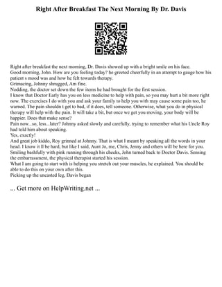Right After Breakfast The Next Morning By Dr. Davis
Right after breakfast the next morning, Dr. Davis showed up with a bright smile on his face.
Good morning, John. How are you feeling today? he greeted cheerfully in an attempt to gauge how his
patient s mood was and how he felt towards therapy.
Grimacing, Johnny shrugged, Am fine.
Nodding, the doctor set down the few items he had brought for the first session.
I know that Doctor Early has you on less medicine to help with pain, so you may hurt a bit more right
now. The exercises I do with you and ask your family to help you with may cause some pain too, he
warned. The pain shouldn t get to bad, if it does, tell someone. Otherwise, what you do in physical
therapy will help with the pain. It will take a bit, but once we get you moving, your body will be
happier. Does that make sense?
Pain now...so, less...later? Johnny asked slowly and carefully, trying to remember what his Uncle Roy
had told him about speaking.
Yes, exactly!
And great job kiddo, Roy grinned at Johnny. That is what I meant by speaking all the words in your
head. I know it ll be hard, but like I said, Aunt Jo, me, Chris, Jenny and others will be here for you.
Smiling bashfully with pink running through his cheeks, John turned back to Doctor Davis. Sensing
the embarrassment, the physical therapist started his session.
What I am going to start with is helping you stretch out your muscles, he explained. You should be
able to do this on your own after this.
Picking up the uncasted leg, Davis began
... Get more on HelpWriting.net ...
 