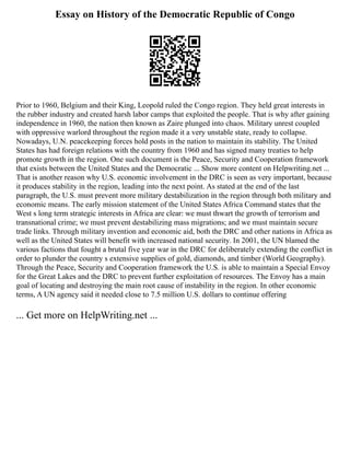 Essay on History of the Democratic Republic of Congo
Prior to 1960, Belgium and their King, Leopold ruled the Congo region. They held great interests in
the rubber industry and created harsh labor camps that exploited the people. That is why after gaining
independence in 1960, the nation then known as Zaire plunged into chaos. Military unrest coupled
with oppressive warlord throughout the region made it a very unstable state, ready to collapse.
Nowadays, U.N. peacekeeping forces hold posts in the nation to maintain its stability. The United
States has had foreign relations with the country from 1960 and has signed many treaties to help
promote growth in the region. One such document is the Peace, Security and Cooperation framework
that exists between the United States and the Democratic ... Show more content on Helpwriting.net ...
That is another reason why U.S. economic involvement in the DRC is seen as very important, because
it produces stability in the region, leading into the next point. As stated at the end of the last
paragraph, the U.S. must prevent more military destabilization in the region through both military and
economic means. The early mission statement of the United States Africa Command states that the
West s long term strategic interests in Africa are clear: we must thwart the growth of terrorism and
transnational crime; we must prevent destabilizing mass migrations; and we must maintain secure
trade links. Through military invention and economic aid, both the DRC and other nations in Africa as
well as the United States will benefit with increased national security. In 2001, the UN blamed the
various factions that fought a brutal five year war in the DRC for deliberately extending the conflict in
order to plunder the country s extensive supplies of gold, diamonds, and timber (World Geography).
Through the Peace, Security and Cooperation framework the U.S. is able to maintain a Special Envoy
for the Great Lakes and the DRC to prevent further exploitation of resources. The Envoy has a main
goal of locating and destroying the main root cause of instability in the region. In other economic
terms, A UN agency said it needed close to 7.5 million U.S. dollars to continue offering
... Get more on HelpWriting.net ...
 