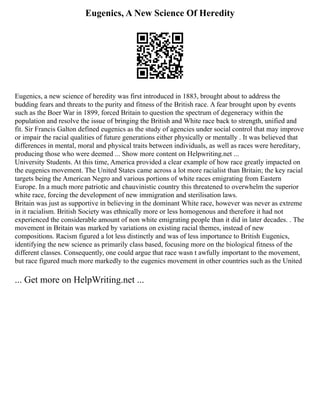 Eugenics, A New Science Of Heredity
Eugenics, a new science of heredity was first introduced in 1883, brought about to address the
budding fears and threats to the purity and fitness of the British race. A fear brought upon by events
such as the Boer War in 1899, forced Britain to question the spectrum of degeneracy within the
population and resolve the issue of bringing the British and White race back to strength, unified and
fit. Sir Francis Galton defined eugenics as the study of agencies under social control that may improve
or impair the racial qualities of future generations either physically or mentally . It was believed that
differences in mental, moral and physical traits between individuals, as well as races were hereditary,
producing those who were deemed ... Show more content on Helpwriting.net ...
University Students. At this time, America provided a clear example of how race greatly impacted on
the eugenics movement. The United States came across a lot more racialist than Britain; the key racial
targets being the American Negro and various portions of white races emigrating from Eastern
Europe. In a much more patriotic and chauvinistic country this threatened to overwhelm the superior
white race, forcing the development of new immigration and sterilisation laws.
Britain was just as supportive in believing in the dominant White race, however was never as extreme
in it racialism. British Society was ethnically more or less homogenous and therefore it had not
experienced the considerable amount of non white emigrating people than it did in later decades. . The
movement in Britain was marked by variations on existing racial themes, instead of new
compositions. Racism figured a lot less distinctly and was of less importance to British Eugenics,
identifying the new science as primarily class based, focusing more on the biological fitness of the
different classes. Consequently, one could argue that race wasn t awfully important to the movement,
but race figured much more markedly to the eugenics movement in other countries such as the United
... Get more on HelpWriting.net ...
 