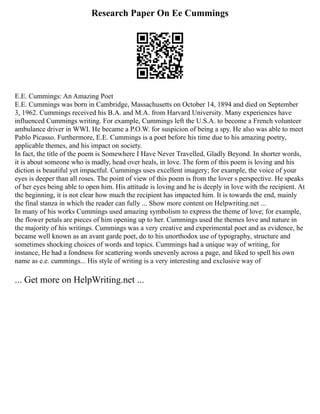 Research Paper On Ee Cummings
E.E. Cummings: An Amazing Poet
E.E. Cummings was born in Cambridge, Massachusetts on October 14, 1894 and died on September
3, 1962. Cummings received his B.A. and M.A. from Harvard University. Many experiences have
influenced Cummings writing. For example, Cummings left the U.S.A. to become a French volunteer
ambulance driver in WWI. He became a P.O.W. for suspicion of being a spy. He also was able to meet
Pablo Picasso. Furthermore, E.E. Cummings is a poet before his time due to his amazing poetry,
applicable themes, and his impact on society.
In fact, the title of the poem is Somewhere I Have Never Travelled, Gladly Beyond. In shorter words,
it is about someone who is madly, head over heals, in love. The form of this poem is loving and his
diction is beautiful yet impactful. Cummings uses excellent imagery; for example, the voice of your
eyes is deeper than all roses. The point of view of this poem is from the lover s perspective. He speaks
of her eyes being able to open him. His attitude is loving and he is deeply in love with the recipient. At
the beginning, it is not clear how much the recipient has impacted him. It is towards the end, mainly
the final stanza in which the reader can fully ... Show more content on Helpwriting.net ...
In many of his works Cummings used amazing symbolism to express the theme of love; for example,
the flower petals are pieces of him opening up to her. Cummings used the themes love and nature in
the majority of his writings. Cummings was a very creative and experimental poet and as evidence, he
became well known as an avant garde poet, do to his unorthodox use of typography, structure and
sometimes shocking choices of words and topics. Cummings had a unique way of writing, for
instance, He had a fondness for scattering words unevenly across a page, and liked to spell his own
name as e.e. cummings... His style of writing is a very interesting and exclusive way of
... Get more on HelpWriting.net ...
 