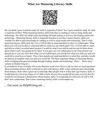 What Are Mastering Literacy Skills
Do you think I gens would be ready for what is expected of them? Yes, I gens would be ready for what
is expected of them. What mastering literacy skills look likes is reading as well as using media and
technology. The skills also help create knowledge through writing as well as a developing media and
technology . Mastering literacy skills is important because if you don t master literacy skills you
wouldn t be able to gain knowledge by reading as well as using media and technology. That is what
mastering literacy skills look like. Yes, I will be able to stand and deliver when I m called upon. What
about you will you be able to stand and deliver when you are called upon? Yes, I will be able to stand
and deliver when I m called upon because I would do what I was told do and not just let them down
about what I said I was gonna do for them. If you guys are ever called upon to do a big job don t let
that job go so you can show that when you are called upon you can deliver what you said you said you
could do to your boss or leader. That is how people can stand and deliver to what they said they would
do and not accomplish what you said you would do. The three important things of mastering literacy
skills is helping kids gain knowledge through reading ,media, and technology. These ... Show more
content on Helpwriting.net ...
It can help me in my everyday life on my Business work won t have to ask my boss so much questions
about mastering literacy skills or that has to deal with literacy skills. I also could get more knowledge
about literacy skills when I grow up I could help other people with it if they don t get literacy skills. It
would help me a lot in my future so if I didn t know this my boss would tell me once or twice then he
would fire me because I should know about literacy skills. It would help me with a lot of stuff in life
that I don t understand. That is how mastering literacy skills would impact my
... Get more on HelpWriting.net ...
 