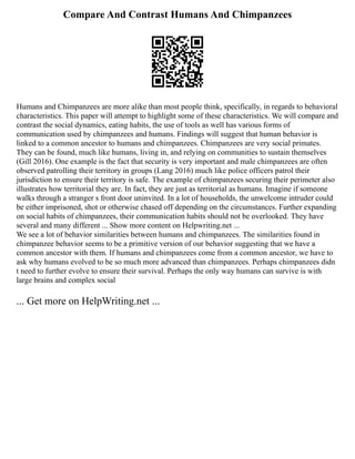 Compare And Contrast Humans And Chimpanzees
Humans and Chimpanzees are more alike than most people think, specifically, in regards to behavioral
characteristics. This paper will attempt to highlight some of these characteristics. We will compare and
contrast the social dynamics, eating habits, the use of tools as well has various forms of
communication used by chimpanzees and humans. Findings will suggest that human behavior is
linked to a common ancestor to humans and chimpanzees. Chimpanzees are very social primates.
They can be found, much like humans, living in, and relying on communities to sustain themselves
(Gill 2016). One example is the fact that security is very important and male chimpanzees are often
observed patrolling their territory in groups (Lang 2016) much like police officers patrol their
jurisdiction to ensure their territory is safe. The example of chimpanzees securing their perimeter also
illustrates how territorial they are. In fact, they are just as territorial as humans. Imagine if someone
walks through a stranger s front door uninvited. In a lot of households, the unwelcome intruder could
be either imprisoned, shot or otherwise chased off depending on the circumstances. Further expanding
on social habits of chimpanzees, their communication habits should not be overlooked. They have
several and many different ... Show more content on Helpwriting.net ...
We see a lot of behavior similarities between humans and chimpanzees. The similarities found in
chimpanzee behavior seems to be a primitive version of our behavior suggesting that we have a
common ancestor with them. If humans and chimpanzees come from a common ancestor, we have to
ask why humans evolved to be so much more advanced than chimpanzees. Perhaps chimpanzees didn
t need to further evolve to ensure their survival. Perhaps the only way humans can survive is with
large brains and complex social
... Get more on HelpWriting.net ...
 