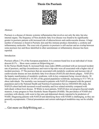Thesis On Psoriasis
Abstract:
Psoriasis is a disease of chronic systemic inflammation that involves not only the skin, but also
internal organs. The frequency of Non alcoholic fatty liver disease was found to be significantly
greater in psoriasis patients with increased risk of atherosclerosis and cardiovascular disease. A large
number of immunes is found in Psoriatic skin and this immune produce chemokine s, cytokine and
inflammatory molecules. The exact role of genetics in psoriasis is still unclear and an overlap between
some psoriasis loci and those identified in other autoimmune or inflammatory diseases has been
reported.
Introduction
Psoriasis affects 2 3% of the European population. It is common found less in an individual of Asian
descent (0.1% ... Show more content on Helpwriting.net ...
In the Nurses Health Study II, increased body mass index (BMI) correlated with an increased incident
rate of psoriasis, and hip circumference and waist to hip ratio were all associated with a higher risk of
incident psoriasis. 37 The psoriasis that are associated with metabolic syndrome and increase risk of
cardiovascular disease are non alcoholic fatty liver disease (NAFLD) and chronic plague. . NAFLD is
the hepatic manifestation of metabolic syndrome, with its key component being visceral obesity. 38
The prevalence of NAFLD is 10 24% of the general population worldwide, increasing to 57.5 74% in
obese individuals. The mortality was increased in patients with NAFLD compared with the general
population and in the National Health and Nutrition Examination Survey (NHANES III) study, the
NAFLD cohort had both increased overall mortality and liver related mortality compared with
individuals without liver disease. 39 While in most patients, NAFLD does not progress beyond simple
steatosis, it may progress to Non Alcoholic Steato Hepatitis (NASH). The prevalence of NASH also
correlates with obesity, with waist to hip ratio and abdominal obesity reported to be predictors of
NASH. Diagnosing patients with NAFLD and identifying those with NASH is challenging, as they are
generally asymptomatic. Clinical presentation and current radiological modalities may not be reliably
to
... Get more on HelpWriting.net ...
 