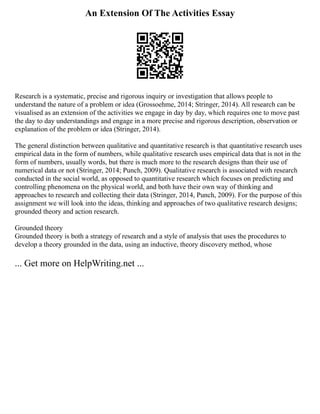 An Extension Of The Activities Essay
Research is a systematic, precise and rigorous inquiry or investigation that allows people to
understand the nature of a problem or idea (Grossoehme, 2014; Stringer, 2014). All research can be
visualised as an extension of the activities we engage in day by day, which requires one to move past
the day to day understandings and engage in a more precise and rigorous description, observation or
explanation of the problem or idea (Stringer, 2014).
The general distinction between qualitative and quantitative research is that quantitative research uses
empirical data in the form of numbers, while qualitative research uses empirical data that is not in the
form of numbers, usually words, but there is much more to the research designs than their use of
numerical data or not (Stringer, 2014; Punch, 2009). Qualitative research is associated with research
conducted in the social world, as opposed to quantitative research which focuses on predicting and
controlling phenomena on the physical world, and both have their own way of thinking and
approaches to research and collecting their data (Stringer, 2014, Punch, 2009). For the purpose of this
assignment we will look into the ideas, thinking and approaches of two qualitative research designs;
grounded theory and action research.
Grounded theory
Grounded theory is both a strategy of research and a style of analysis that uses the procedures to
develop a theory grounded in the data, using an inductive, theory discovery method, whose
... Get more on HelpWriting.net ...
 