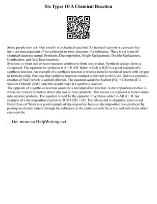Six Types Of A Chemical Reaction
Some people may ask what exactly is a chemical reaction? A chemical reaction is a process that
involves rearrangement of the molecular or ionic structure of a substance. There is six types of
chemical reactions named Synthesis, Decomposition, Single Replacement, Double Replacement,
Combustion, and Acid base reactions.
Synthesis is when two or more reactants combine to form one product. Synthesis always forms a
compound. The equation for synthesis is A + B AB. Water, which is H2O is a good example of a
synthesis reaction. An example of a synthesis reaction is when a metal or nonmetal reacts with oxygen
to form an oxide. One way that synthesis reactions connect to the real world is salt. Salt is a synthesis
reaction of NaCl which is sodium chloride. The equation would be Sodium (Na) + Chlorine (Cl)
Sodium Chloride (NaCl) and this would make it a synthesis reaction.
The opposite of a synthesis reaction would be a decomposition reaction. A decomposition reaction is
when one reactant is broken down into two or more products. This means a compound is broken down
into separate products. The equation would be the opposite of synthesis which is AB A + B. An
example of a decomposition reaction is 2H2O 2H2 + O2. The lab we did in chemistry class called
Electrolysis of Water is a good example of decomposition because decomposition was produced by
passing an electric current through the substance in the container with the screw and nail inside which
represent the
... Get more on HelpWriting.net ...
 