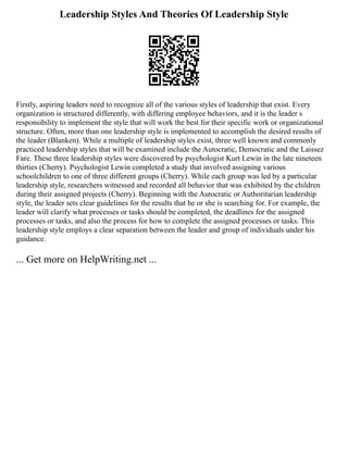 Leadership Styles And Theories Of Leadership Style
Firstly, aspiring leaders need to recognize all of the various styles of leadership that exist. Every
organization is structured differently, with differing employee behaviors, and it is the leader s
responsibility to implement the style that will work the best for their specific work or organizational
structure. Often, more than one leadership style is implemented to accomplish the desired results of
the leader (Blanken). While a multiple of leadership styles exist, three well known and commonly
practiced leadership styles that will be examined include the Autocratic, Democratic and the Laissez
Fare. These three leadership styles were discovered by psychologist Kurt Lewin in the late nineteen
thirties (Cherry). Psychologist Lewin completed a study that involved assigning various
schoolchildren to one of three different groups (Cherry). While each group was led by a particular
leadership style, researchers witnessed and recorded all behavior that was exhibited by the children
during their assigned projects (Cherry). Beginning with the Autocratic or Authoritarian leadership
style, the leader sets clear guidelines for the results that he or she is searching for. For example, the
leader will clarify what processes or tasks should be completed, the deadlines for the assigned
processes or tasks, and also the process for how to complete the assigned processes or tasks. This
leadership style employs a clear separation between the leader and group of individuals under his
guidance.
... Get more on HelpWriting.net ...
 