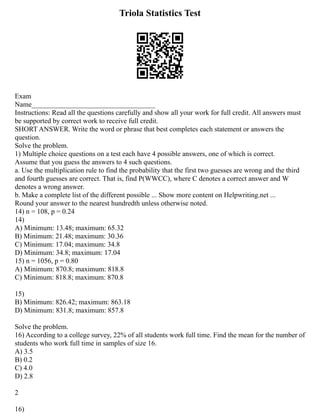 Triola Statistics Test
Exam
Name___________________________________
Instructions: Read all the questions carefully and show all your work for full credit. All answers must
be supported by correct work to receive full credit.
SHORT ANSWER. Write the word or phrase that best completes each statement or answers the
question.
Solve the problem.
1) Multiple choice questions on a test each have 4 possible answers, one of which is correct.
Assume that you guess the answers to 4 such questions.
a. Use the multiplication rule to find the probability that the first two guesses are wrong and the third
and fourth guesses are correct. That is, find P(WWCC), where C denotes a correct answer and W
denotes a wrong answer.
b. Make a complete list of the different possible ... Show more content on Helpwriting.net ...
Round your answer to the nearest hundredth unless otherwise noted.
14) n = 108, p = 0.24
14)
A) Minimum: 13.48; maximum: 65.32
B) Minimum: 21.48; maximum: 30.36
C) Minimum: 17.04; maximum: 34.8
D) Minimum: 34.8; maximum: 17.04
15) n = 1056, p = 0.80
A) Minimum: 870.8; maximum: 818.8
C) Minimum: 818.8; maximum: 870.8
15)
B) Minimum: 826.42; maximum: 863.18
D) Minimum: 831.8; maximum: 857.8
Solve the problem.
16) According to a college survey, 22% of all students work full time. Find the mean for the number of
students who work full time in samples of size 16.
A) 3.5
B) 0.2
C) 4.0
D) 2.8
2
16)
 