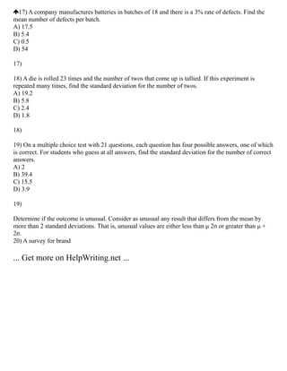 17) A company manufactures batteries in batches of 18 and there is a 3% rate of defects. Find the
mean number of defects per batch.
A) 17.5
B) 5.4
C) 0.5
D) 54
17)
18) A die is rolled 23 times and the number of twos that come up is tallied. If this experiment is
repeated many times, find the standard deviation for the number of twos.
A) 19.2
B) 5.8
C) 2.4
D) 1.8
18)
19) On a multiple choice test with 21 questions, each question has four possible answers, one of which
is correct. For students who guess at all answers, find the standard deviation for the number of correct
answers.
A) 2
B) 39.4
C) 15.5
D) 3.9
19)
Determine if the outcome is unusual. Consider as unusual any result that differs from the mean by
more than 2 standard deviations. That is, unusual values are either less than μ 2σ or greater than μ +
2σ.
20) A survey for brand
... Get more on HelpWriting.net ...
 