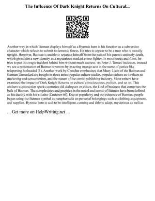 The Influence Of Dark Knight Returns On Cultural...
Another way in which Batman displays himself as a Byronic hero is his function as a subversive
character which refuses to submit to demonic forces. He tries to appear to be a man who is morally
upright. However, Batman is unable to separate himself from the pain of his parents untimely death,
which gives him a new identity as a mysterious masked crime fighter. In most books and films, he
tries to put this tragic incident behind him without much success. As Peter J. Tomasi indicates, instead
we see a presentation of Batman s powers by exacting strange acts in the name of justice like
teleporting hotheaded (1). Another work by Crutcher emphasizes that Many Lives of the Batman and
Batman Unmasked are bought in three areas: popular culture studies, popular culture as it relates to
marketing and consumerism, and the nature of the comic publishing industry. Most writers have
examined the impact of Dark Knight Returns on cultural consciousness, politics, and so on. This
antihero construction sparks centuries old dialogues on ethics, the kind of business that comprises the
bulk of Batman. The complexities and graphics in the novel and comic of Batman have been defined
as his duality with his villains (Crutcher 66). Due to popularity and the existence of Batman, people
began using the Batman symbol as paraphernalia on personal belongings such as clothing, equipment,
and supplies. Byronic hero is said to be intelligent, cunning and able to adapt, mysterious as well as
... Get more on HelpWriting.net ...
 