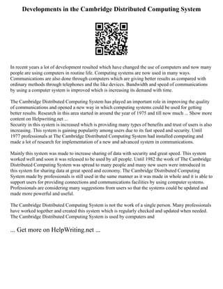 Developments in the Cambridge Distributed Computing System
In recent years a lot of development resulted which have changed the use of computers and now many
people are using computers in routine life. Computing systems are now used in many ways.
Communications are also done through computers which are giving better results as compared with
ordinary methods through telephones and the like devices. Bandwidth and speed of communications
by using a computer system is improved which is increasing its demand with time.
The Cambridge Distributed Computing System has played an important role in improving the quality
of communications and opened a new way in which computing systems could be used for getting
better results. Research in this area started in around the year of 1975 and till now much ... Show more
content on Helpwriting.net ...
Security in this system is increased which is providing many types of benefits and trust of users is also
increasing. This system is gaining popularity among users due to its fast speed and security. Until
1977 professionals at The Cambridge Distributed Computing System had installed computing and
made a lot of research for implementation of a new and advanced system in communications.
Mainly this system was made to increase sharing of data with security and great speed. This system
worked well and soon it was released to be used by all people. Until 1982 the work of The Cambridge
Distributed Computing System was spread to many people and many new users were introduced in
this system for sharing data at great speed and economy. The Cambridge Distributed Computing
System made by professionals is still used in the same manner as it was made in whole and it is able to
support users for providing connections and communications facilities by using computer systems.
Professionals are considering many suggestions from users so that the systems could be updated and
made more powerful and useful.
The Cambridge Distributed Computing System is not the work of a single person. Many professionals
have worked together and created this system which is regularly checked and updated when needed.
The Cambridge Distributed Computing System is used by computers and
... Get more on HelpWriting.net ...
 