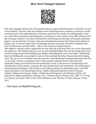 How Steel Changed America
How Steel changed America One of the greatest discovers that transformed cities to what they are now
is steel industry. The rise of the steel industry in the United States drove America s growth as a world
economic power. The industrialization of America made steel the number one selling product. Steel
was used in the construction and maintenance of railroads as well as nearly every other industry of the
day (Carnegie, Andrew). Even thou steel had been used during the early days of European settlement
began it was not until the 19 century when new technological advances that allowed steel industry to
produce tons of steel for cheap. One of technology advances that made it possible to produce more
steel was Bessemer converter which ... Show more content on Helpwriting.net ...
This might be consider creed or against the law now days but at the time there was no law that protect
the employees. This helped keep prices low on steel and help builders buy steel for cheap which cause
a boom on huge projects like building huge bridges and building like never seen before. With the big
boom on building also cause people to move to cities and kept them there because they had steading
work. This gave a rise to modern cities all across the United Stated and creating professionals jobs has
we see today. America s emergence as the world s greatest industrial power at the end of the
nineteenth century was based on the mass production of steel. In the process of contributing to the
transformation of the country s economy, the steel industry itself was transformed. The technological
and organizational changes in the American steel industry during the nineteenth century were both
causes and effects of an increasingly diverse, rapidly urbanizing industrial society (Carnegie,
Andrew). References Carnegie, Andrew. Gilded Age and Progressive Era Reference Library. Ed.
Lawrence W. Baker and Rebecca Valentine. Vol. 3: Primary Source. Detroit: UXL, 2007. 51 59. Gale
U.S. History In Context. Web. 25 Oct. 2012 CliffsNotes.com. The Rise of Urban America. 25 Oct
2012
... Get more on HelpWriting.net ...
 