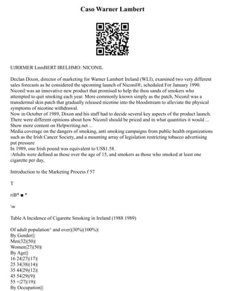 Caso Warner Lambert
UJRRMER LnmBERT IRELHMO: NICONIL
Declan Dixon, director of marketing for Warner Lambert Ireland (WLI), examined two very different
sales forecasts as he considered the upcoming launch of Niconil®, scheduled For January 1990.
Niconil was an innovative new product that promised to help the thou sands of smokers who
attempted to quit smoking each year. More commonly known simply as the patch, Niconil was a
transdermal skin patch that gradually released nicotine into the bloodstream to alleviate the physical
symptoms of nicotine withdrawal.
Now in October of 1989, Dixon and his staff had to decide several key aspects of the product launch.
There were different opinions about how Niconil should be priced and in what quantities it would ...
Show more content on Helpwriting.net ...
Media coverage on the dangers of smoking, anti smoking campaigns from public health organizations
such as the Irish Cancer Society, and a mounting array of legislation restricting tobacco advertising
put pressure
In 1989, one Irish pound was equivalent to US$1.58.
:AtluIts were defined as those over the age of 15, and smokers as those who smoked at least one
cigarette per day,
Introduction to the Marketing Process f 57
T
riB* ■ *
w
Table A Incidence of Cigarette Smoking in Ireland (1988 1989)
Of adult population^ and over)|30%|(100%)|
By Gender|||
Men|32|(50)|
Women|27|(50)|
By Age|||
16 24|27|(17)|
25 34|38|(14)|
35 44|29|(12)|
45 54|29|(9)|
55 +|27|(19)|
By Occupation|||
 