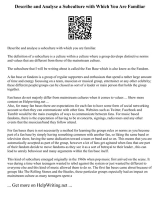 Describe and Analyse a Subculture with Which You Are Familiar
Describe and analyse a subculture with which you are familiar.
The definition of a subculture is a culture within a culture where a group develops distinctive norms
and values that are different from those of the mainstream culture.
The subculture that I will be writing about is called the Fan Base which is also know as the Fandom.
A fan base or fandom is a group of regular supporters and enthusiasts that spend a rather large amount
of time and energy focussing on a team, musician or musical group, entertainer or any other celebrity;
these different people/groups can be classed as sort of a leader or main person that holds the group
together.
Fan bases do not majorly differ from mainstream cultures when it comes to values ... Show more
content on Helpwriting.net ...
Also, for many fan bases there are expectations for each fan to have some form of social networking
account so then they can communicate with other fans. Websites such as Twitter, Facebook and
Tumblr would be the main examples of ways to communicate between fans. For music based
fandoms, there is the expectation of having to be at concerts, signings, radio tours and any other
events that the musician/band they follow attend.
For fan bases there is not necessarily a method for learning the groups rules or norms as you become
part of a fan base by simply having something common with another fan, so liking the same band or
television show, having the same dedication toward a team or band and so on. This means that you are
automatically accepted as part of the group, however a lot of fans get agitated when fans that are part
of their fandom decide to move fandoms as they see it as a sort of betrayal to their leader , this can
lead to unruly behaviour and many arguments within the fan base itself.
This kind of subculture emerged originally in the 1960s when pop music first arrived on the scene. It
was during a time when teenagers wanted to rebel against the system or just wanted be different to
everyone else and this kind of music allowed them to do so. The first fan bases came about because of
groups like The Rolling Stones and the Beatles, these particular groups especially had an impact on
mainstream culture as many teenagers spent a
... Get more on HelpWriting.net ...
 