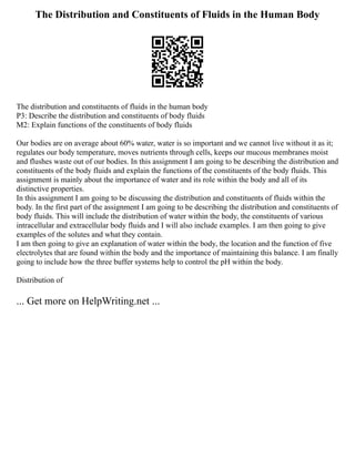 The Distribution and Constituents of Fluids in the Human Body
The distribution and constituents of fluids in the human body
P3: Describe the distribution and constituents of body fluids
M2: Explain functions of the constituents of body fluids
Our bodies are on average about 60% water, water is so important and we cannot live without it as it;
regulates our body temperature, moves nutrients through cells, keeps our mucous membranes moist
and flushes waste out of our bodies. In this assignment I am going to be describing the distribution and
constituents of the body fluids and explain the functions of the constituents of the body fluids. This
assignment is mainly about the importance of water and its role within the body and all of its
distinctive properties.
In this assignment I am going to be discussing the distribution and constituents of fluids within the
body. In the first part of the assignment I am going to be describing the distribution and constituents of
body fluids. This will include the distribution of water within the body, the constituents of various
intracellular and extracellular body fluids and I will also include examples. I am then going to give
examples of the solutes and what they contain.
I am then going to give an explanation of water within the body, the location and the function of five
electrolytes that are found within the body and the importance of maintaining this balance. I am finally
going to include how the three buffer systems help to control the pH within the body.
Distribution of
... Get more on HelpWriting.net ...
 