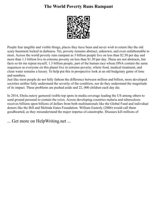 The World Poverty Runs Rampant
People fear tangible and visible things, places they have been and never wish to return like the old
scary basement locked in darkness. Yet, poverty remains abstract, unknown, and even unfathomable to
most. Across the world poverty runs rampant as 3 billion people live on less than $2.50 per day and
more than 1.3 billion live in extreme poverty on less than $1.50 per day. These are not abstracts, but
facts so let me repeat myself, 1.3 billion people, part of the human race whose DNA contain the same
sequences as everyone on this planet live in extreme poverty; where food, medical treatment, and
clean water remains a luxury. To help put this in prospective look at an old budgetary game of time
and numbers.
Just like most people do not fully fathom the difference between million and billion, more developed
societies neither fully understand the severity of the condition, nor do they understand the magnitude
of its impact. These problems are pushed aside and 22, 000 children each day die.
In 2014, Ebola outcry garnered visible top spots in media coverage leading the US among others to
send ground personal to contain the crisis. Across developing countries malaria and tuberculosis
receives billions upon billions of dollars from both multinationals like the Global Fund and individual
donors like the Bill and Melinda Gates Foundation. William Easterly (2006) would call them
goodhearted, as they misunderstand the major impetus of catastrophe. Diseases kill millions of
... Get more on HelpWriting.net ...
 