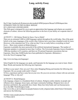 Lang. activity Essay
Iley31 http://teacherweb.ftl.pinecrest.edu/snyderd/APHG/projects/Mosaic%20Webquest.htm
INTRODUCTION TO THE GLOBAL MOSAIC
OF LANGUAGE AND RELIGION
This Web quest is designed for you to gain an appreciation that language and religion are essential
elements of culture. Answer the following questions to the best of your ability on a separate sheet of
paper.
ACTIVITY 1: 100 Eskimo Words for Snow: Fact or Myth?
There are an estimated 5,000 to 6,000 languages spoken throughout the world today. One of the great
beliefs in the many languages of the world is that, Eskimos have more than a hundred words for snow.
However, is this statement true? If so, what are they? Can we really believe everything we hear?
Go to ... Show more content on Helpwriting.net ...
Esperanto is probably the most successful of the artificial international languages. The number of
Esperanto speakers is estimated at more than 2 million. The Universala Esperanto Asocio (founded in
1908) has members in 83 countries, and there are 50 national Esperanto associations that use
Esperanto. More than 30,000 books have been published in Esperanto. (Britannica )
Go to the Travel Language Page
http://www.travlang.com/languages/
Select English for the language you speak, and Esperanto for the language you want to learn. Select
Basic Words and translate the following into Esperanto:
8) What is your name?, How are you?; Now select Shopping/Dining and translate the following into
Esperanto: Do you accept credit cards?, Cheers!
9) Now, experiment and have some fun on your own. Do you ever envision a future with one universal
language? Why or why not?
ACTIVITY 6: World Religions
Like language, religion is a foundation block of cultures. Religion confers identity on people and
influence dress, language, house types, and major community buildings. Religions have sets of
doctrines and beliefs, they generally have rituals. Many have holy books and vast bureaucracies.
Go to the BBC World Religion Guide
http://www.bbc.co.uk/worldservice/people/features/world_religions/index.shtml Select Christianity
and answer the following:
10) How many people practice Christianity?
11) Where did it
 
