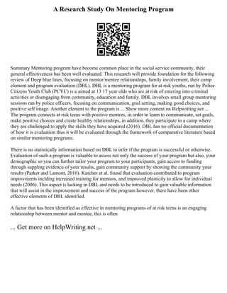 A Research Study On Mentoring Program
Summary Mentoring program have become common place in the social service community, their
general effectiveness has been well evaluated. This research will provide foundation for the following
review of Deep blue lines, focusing on mentor/mentee relationships, family involvement, their camp
element and program evaluation (DBL). DBL is a mentoring program for at risk youths, run by Police
Citizens Youth Club (PCYC) is a aimed at 13 17 year olds who are at risk of entering into criminal
activities or disengaging from community, education and family. DBL involves small group mentoring
sessions ran by police officers, focusing on communication, goal setting, making good choices, and
positive self image. Another element to the program is ... Show more content on Helpwriting.net ...
The program connects at risk teens with positive mentors, in order to learn to communicate, set goals,
make positive choices and create healthy relationships, in addition, they participate in a camp where
they are challenged to apply the skills they have acquired (2016). DBL has no official documentation
of how it is evaluation thus it will be evaluated through the framework of comparative literature based
on similar mentoring programs.
There is no statistically information based on DBL to infer if the program is successful or otherwise.
Evaluation of such a program is valuable to assess not only the success of your program but also, your
demographic so you can further tailor your program to your participants, gain access to funding
through suppling evidence of your results, gain community support by showing the community your
results (Parker and Lamont, 2010). Karcher et al. found that evaluation contributed to program
improvments inclding increased training for mentors, and improved plasticity to allow for individual
needs (2006). This aspect is lacking in DBL and needs to be introduced to gain valuable information
that will assist in the improvement and success of the program however, there have been other
effective elements of DBL identified.
A factor that has been identified as effective in mentoring programs of at risk teens is an engaging
relationship between mentor and mentee, this is often
... Get more on HelpWriting.net ...
 