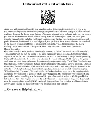 Controversial Level in Call of Duty Essay
As an avid video game enthusiast it is always fascinating to witness the gaming world evolve as
modern technology seems to continually outpace expectations of what can be reproduced in a virtual
medium. Gone are the days when a fraction of the entertainment world included lazily playing pong or
pac man on a cumbersome arcade console. Today, with the technological boom, the video game
industry has evolved to include a plethora of gaming genres, bent on maximizing entertainment and
profit. However, despite such exponential growth, this particular form of entertainment has remained
in the shadow of traditional forms of amusement, such as television broadcasting or the movie
industry. Yet, with the release of the game Call of Duty: Modern ... Show more content on
Helpwriting.net ...
On a more practical point, the level shouldn t be censored or deleted because it s actually unrealistic.
This, coupled with the fact the nature of the game necessarily entails violence, helps to provide an
argument for the fact the controversy surrounding the level is unwarranted. Perhaps most importantly,
the level No Russian introduces players to a take on the reality of the post 9/11 world. Video games
are known to create fantasy situations that remove the player from reality. The Call of Duty Series, on
the other hand, portrays situations that can occur in the real world, such as terrorist activities. Granted,
elements of fantasy still exist even within the Call of Duty Series, such as fighting the Russians in the
suburbs of Washington, through familiar looking subdivisions and strip malls before storming the
White House itself (Schiesel). Yet, particularly, the No Russian level plays upon the emotions of the
gamer and provokes them to consider what s really happening. The connection between airports and
potential terrorism is nothing new. In January 2011 part of the main terminal at Washington Dulles
International Airport in Virginia was shut down for hours after a suspicious package was discovered
near the baggage claim area (MSNBC). Although, it s unrealistic that terrorists would come into an
airport, guns blazing, the possibility is not out of the question and certainly
... Get more on HelpWriting.net ...
 