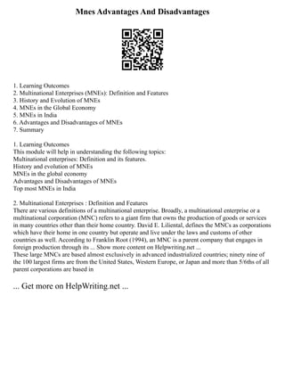 Mnes Advantages And Disadvantages
1. Learning Outcomes
2. Multinational Enterprises (MNEs): Definition and Features
3. History and Evolution of MNEs
4. MNEs in the Global Economy
5. MNEs in India
6. Advantages and Disadvantages of MNEs
7. Summary
1. Learning Outcomes
This module will help in understanding the following topics:
Multinational enterprises: Definition and its features.
History and evolution of MNEs
MNEs in the global economy
Advantages and Disadvantages of MNEs
Top most MNEs in India
2. Multinational Enterprises : Definition and Features
There are various definitions of a multinational enterprise. Broadly, a multinational enterprise or a
multinational corporation (MNC) refers to a giant firm that owns the production of goods or services
in many countries other than their home country. David E. Liliental, defines the MNCs as corporations
which have their home in one country but operate and live under the laws and customs of other
countries as well. According to Franklin Root (1994), an MNC is a parent company that engages in
foreign production through its ... Show more content on Helpwriting.net ...
These large MNCs are based almost exclusively in advanced industrialized countries; ninety nine of
the 100 largest firms are from the United States, Western Europe, or Japan and more than 5/6ths of all
parent corporations are based in
... Get more on HelpWriting.net ...
 